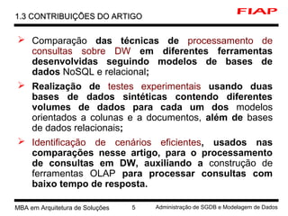 MBA em Arquitetura de Soluções 5 Administração de SGDB e Modelagem de Dados
 Comparação das técnicas de processamento de
consultas sobre DW em diferentes ferramentas
desenvolvidas seguindo modelos de bases de
dados NoSQL e relacional;
 Realização de testes experimentais usando duas
bases de dados sintéticas contendo diferentes
volumes de dados para cada um dos modelos
orientados a colunas e a documentos, além de bases
de dados relacionais;
 Identificação de cenários eficientes, usados nas
comparações nesse artigo, para o processamento
de consultas em DW, auxiliando a construção de
ferramentas OLAP para processar consultas com
baixo tempo de resposta.
1.3 CONTRIBUIÇÕES DO ARTIGO1.3 CONTRIBUIÇÕES DO ARTIGO
 