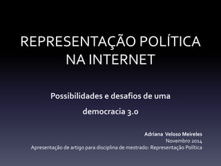 REPRESENTAÇÃO POLÍTICA 
NA INTERNET 
Possibilidades e desafios de uma 
democracia 3.0 
Adriana Veloso Meireles 
Novembro 2014 
Apresentação de artigo para disciplina de mestrado: Representação Política 
 