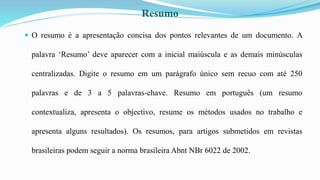 Resumo
 O resumo é a apresentação concisa dos pontos relevantes de um documento. A
palavra ‘Resumo’ deve aparecer com a inicial maiúscula e as demais minúsculas
centralizadas. Digite o resumo em um parágrafo único sem recuo com até 250
palavras e de 3 a 5 palavras-chave. Resumo em português (um resumo
contextualiza, apresenta o objectivo, resume os métodos usados no trabalho e
apresenta alguns resultados). Os resumos, para artigos submetidos em revistas
brasileiras podem seguir a norma brasileira Abnt NBr 6022 de 2002.
 