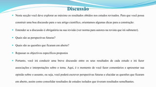  Nesta secção você deve explorar ao máximo os resultados obtidos nos estudos revisados. Para que você possa
construir uma boa discussão para o seu artigo científico, orientamos algumas dicas para a construção:
 Entender se a discussão é obrigatória na sua revisão (ver norma para autores na revista que irá submeter).
 Quais são as perspectivas futuras?
 Quais são as questões que ficaram em aberto?
 Repassar os objectivos específicos propostos
 Portanto, você irá conduzir uma breve discussão entre os seus resultados de cada estudo e irá fazer
associações e interpretações sobre o tema. Aqui, é o momento de você fazer comentários e apresentar sua
opinião sobre o assunto, ou seja, você poderá escrever perspectivas futuras e elucidar as questões que ficaram
em aberto, assim como consolidar resultados de estudos isolados que tiveram resultados semelhantes.
Discussão
 