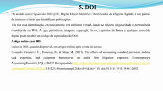 5. DOI
De acordo com (Figuereido 2022 p33). Digital Object Identifier (Identificador de Objecto Digital), é um padrão
de números e letras que identificam publicações.
Ele faz essa identificação, exclusivamente, em ambiente virtual, dando ao objecto singularidade e permanência
reconhecida na Web. Artigo, periódicos, imagens, copyright, livros, capítulos de livros e qualquer conteúdo
digital pode receber um código de especialização DOI.
Artigo online com DOI
Incluir o DOI, quando disponível, em artigos online após o link de acesso.
Exemplo: Grenier,J. H., Pomeroy, B., & Stern, M. (2015). The effects of accounting standard precision, auditor
task expertise, and judgment frameworks on audit firm litigation exposure. Contemporary
AccountingResearch,32(1),336357.Recuperadodehttp://web.b.ebscohost.com/ehost/pdfviewer/pdfviewer?sid=36
cc60dadd974656bc7f122c0 53422%40sessionmgr120&vid=0&hid=115. doi:10.1111/1911-3846.12092
 