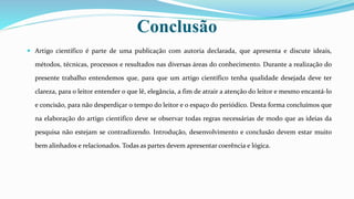  Artigo científico é parte de uma publicação com autoria declarada, que apresenta e discute ideais,
métodos, técnicas, processos e resultados nas diversas áreas do conhecimento. Durante a realização do
presente trabalho entendemos que, para que um artigo científico tenha qualidade desejada deve ter
clareza, para o leitor entender o que lê, elegância, a fim de atrair a atenção do leitor e mesmo encantá-lo
e concisão, para não desperdiçar o tempo do leitor e o espaço do periódico. Desta forma concluímos que
na elaboração do artigo cientifico deve se observar todas regras necessárias de modo que as ideias da
pesquisa não estejam se contradizendo. Introdução, desenvolvimento e conclusão devem estar muito
bem alinhados e relacionados. Todas as partes devem apresentar coerência e lógica.
Conclusão
 