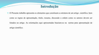 Introdução
 O Presente trabalho apresenta os elementos que constituem a estrutura de um artigo científico, bem
como as regras de apresentação, titulo, resumo, discussão a ordem como os autores devem ser
listados no artigo. As orientações aqui apresentadas baseiam-se na norma para apresentação de
artigo científico.
 