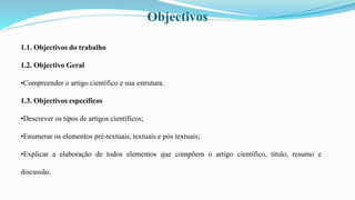 Objectivos
1.1. Objectivos do trabalho
1.2. Objectivo Geral
•Compreender o artigo científico e sua estrutura.
1.3. Objectivos específicos
•Descrever os tipos de artigos científicos;
•Enumerar os elementos pré-textuais, textuais e pós textuais;
•Explicar a elaboração de todos elementos que compõem o artigo científico, titulo, resumo e
discussão.
 