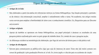Tipos de artigos científicos
 Artigos de revisão
 São elaborados a partir da análise de referenciais teóricos ou fontes bibliográficas. Sua função principal é, partindo-
se da síntese e da estruturação conceitual, ampliar o entendimento sobre o tema. Na academia, tais artigos muitas
vezes servem para ampliar a familiaridade do leitor com o conhecimento científico. Ex; Requisitos para ser Docente
universiatrio
 Artigos originais
 Apesar de também se apoiarem em fontes bibliográficas, seu papel principal é destacar os resultados de uma
pesquisa prática realizada pelo autor ou pelo grupo de trabalho deste. Ex; estudo do caso e pesquisa acção.
 As diferenças residem na metodologia de elaboração, que foge do universo da leitura para a vida prática real.
 Artigos de divulgação
 Servem para comunicarem ao público-alvo algo que seja do interesse do autor. Estes não são muito comuns nos
cursos de graduação e pós-graduação (Pereira at. al sd). Ex; texto argila e o dia dos pais ou acidentes de viação.
 