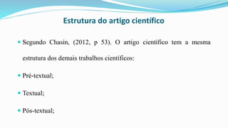 Estrutura do artigo científico
 Segundo Chasin, (2012, p 53). O artigo científico tem a mesma
estrutura dos demais trabalhos científicos:
 Pré-textual;
 Textual;
 Pós-textual;
 