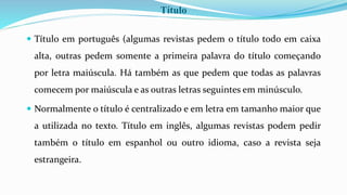 Título
 Título em português (algumas revistas pedem o título todo em caixa
alta, outras pedem somente a primeira palavra do título começando
por letra maiúscula. Há também as que pedem que todas as palavras
comecem por maiúscula e as outras letras seguintes em minúsculo.
 Normalmente o título é centralizado e em letra em tamanho maior que
a utilizada no texto. Título em inglês, algumas revistas podem pedir
também o título em espanhol ou outro idioma, caso a revista seja
estrangeira.
 