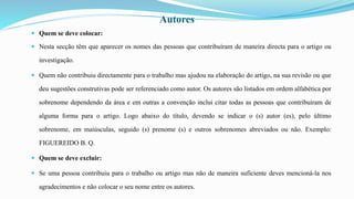 Autores
 Quem se deve colocar:
 Nesta secção têm que aparecer os nomes das pessoas que contribuíram de maneira directa para o artigo ou
investigação.
 Quem não contribuiu directamente para o trabalho mas ajudou na elaboração do artigo, na sua revisão ou que
deu sugestões construtivas pode ser referenciado como autor. Os autores são listados em ordem alfabética por
sobrenome dependendo da área e em outras a convenção inclui citar todas as pessoas que contribuíram de
alguma forma para o artigo. Logo abaixo do título, devendo se indicar o (s) autor (es), pelo último
sobrenome, em maiúsculas, seguido (s) prenome (s) e outros sobrenomes abreviados ou não. Exemplo:
FIGUEREIDO B. Q.
 Quem se deve excluir:
 Se uma pessoa contribuiu para o trabalho ou artigo mas não de maneira suficiente deves mencioná-la nos
agradecimentos e não colocar o seu nome entre os autores.
 