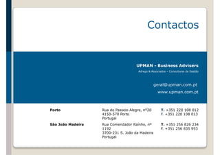 Contactos 
UPMAN - Business Advisers 
Adrego & Associados – Consultores de Gestão 
geral@upman.com.pt 
www.upman.com.pt 
Porto Rua do Passeio Alegre, nº20 
4150-570 Porto 
Portugal 
T. +351 220 108 012 
F. +351 220 108 013 
São João Madeira Rua Comendador Raínho, nº 
1192 
3700-231 S. João da Madeira 
Portugal 
T. +351 256 826 234 
F. +351 256 835 953 
