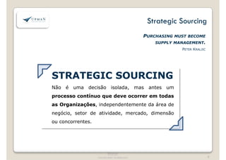 Strategic Sourcing 
PURCHASING MUST BECOME 
SUPPLY MANAGEMENT. 
PETER KRALJIC 
STRATEGIC SOURCING 
Não é uma decisão isolada, mas antes um 
processo contínuo que deve ocorrer em todas 
as Organizações, independentemente da área de 
negócio, setor de atividade, mercado, dimensão 
ou concorrentes. 
®Upman 
® Upman 
Estritamente confidencial 
Confidencial 
9 
 