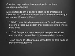 Cook tem explorado outras maneiras de manter o
crescimento da Apple

Ele está focado em expandir o alcance da empresa e a
influência na cadeia de abastecimento de componentes que
entram em iPhones e iPads.

• 1 bilhão pesquisando a próxima geração de tecnologias
  de corte a laser que podem criar dispositivos mais finos e
  mais leves.

• 117 bilhões para projetar seus próprios processadores
  que permitem personalizar recursos e reduzir custos.

•   Deve deixar de utilizar os processadores da Intel na linha
    Mac de computadores.
 