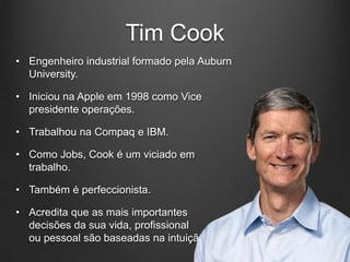 Tim Cook
• Engenheiro industrial formado pela Auburn
  University.

• Iniciou na Apple em 1998 como Vice
  presidente operações.

• Trabalhou na Compaq e IBM.

• Como Jobs, Cook é um viciado em
  trabalho.

• Também é perfeccionista.

• Acredita que as mais importantes
  decisões da sua vida, profissional
  ou pessoal são baseadas na intuição.
 