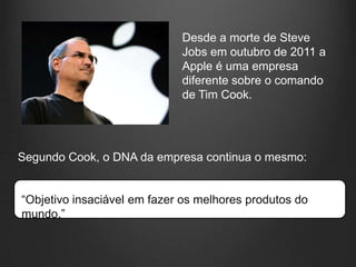 Desde a morte de Steve
                             Jobs em outubro de 2011 a
                             Apple é uma empresa
                             diferente sobre o comando
                             de Tim Cook.




Segundo Cook, o DNA da empresa continua o mesmo:


“Objetivo insaciável em fazer os melhores produtos do
mundo.”
 