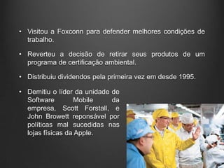 • Visitou a Foxconn para defender melhores condições de
  trabalho.

• Reverteu a decisão de retirar seus produtos de um
  programa de certificação ambiental.

• Distribuiu dividendos pela primeira vez em desde 1995.

• Demitiu o líder da unidade de
  Software        Mobile     da
  empresa, Scott Forstall, e
  John Browett reponsável por
  políticas mal sucedidas nas
  lojas físicas da Apple.
 