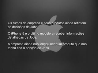 Os rumos da empresa e seus produtos ainda refletem
as decisões de Jobs.

O iPhone 5 é o ultimo modelo a receber informações
detalhadas de Jobs.

A empresa ainda não lançou nenhum produto que não
tenha tido a benção de Jobs.
 