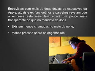 Entrevistas com mais de duas dúzias de executivos da
Apple, atuais e ex-funcionários e parceiros revelam que
a empresa está mais feliz e até um pouco mais
transparente do que no mandato de Jobs.

• Existem menos chamadas no meio da noite;

• Menos pressão sobre os engenheiros.
 