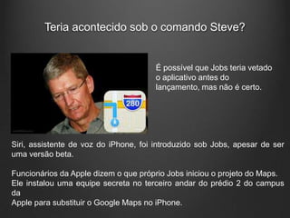 Teria acontecido sob o comando Steve?


                                       É possível que Jobs teria vetado
                                       o aplicativo antes do
                                       lançamento, mas não é certo.




Siri, assistente de voz do iPhone, foi introduzido sob Jobs, apesar de ser
uma versão beta.

Funcionários da Apple dizem o que próprio Jobs iniciou o projeto do Maps.
Ele instalou uma equipe secreta no terceiro andar do prédio 2 do campus
da
Apple para substituir o Google Maps no iPhone.
 