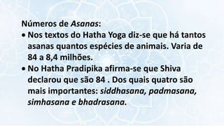 Números de Asanas:
 Nos textos do Hatha Yoga diz-se que há tantos
asanas quantos espécies de animais. Varia de
84 a 8,4 milhões.
 No Hatha Pradipika afirma-se que Shiva
declarou que são 84 . Dos quais quatro são
mais importantes: siddhasana, padmasana,
simhasana e bhadrasana.
 