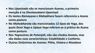 Nos Upanisads não se mencionam Asanas, a primeira
menção é na Shvetasvatara Upanisad.
 Os textos Ramayana e Mahabhara fazem referencia a Asana
como postura
 No Mahabharata são mencionados 12 tipos de Yoga, dos
quais Desa Yoga e Upaya Yoga referem-se à prática de Asana
como postura.
 Nos Yogasutras de Patanjali, não são citados Asanas, mas
são dadas suas características: Estabilidade e Conforto.
 Outros Sinônimos de Asanas: Pitha, Vistara e Nisadana
 