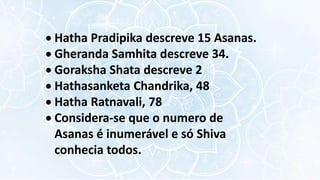  Hatha Pradipika descreve 15 Asanas.
 Gheranda Samhita descreve 34.
 Goraksha Shata descreve 2
 Hathasanketa Chandrika, 48
 Hatha Ratnavali, 78
 Considera-se que o numero de
Asanas é inumerável e só Shiva
conhecia todos.
 