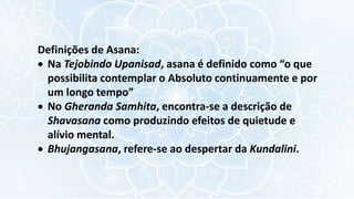 Definições de Asana:
 Na Tejobindo Upanisad, asana é definido como “o que
possibilita contemplar o Absoluto continuamente e por
um longo tempo”
 No Gheranda Samhita, encontra-se a descrição de
Shavasana como produzindo efeitos de quietude e
alívio mental.
 Bhujangasana, refere-se ao despertar da Kundalini.
 