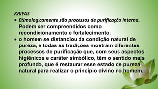 KRIYAS
 Etimologicamente são processos de purificação interna.
Podem ser compreendidos como
recondicionamento e fortalecimento.
 o homem se distanciou da condição natural de
pureza, e todas as tradições mostram diferentes
processos de purificação que, com seus aspectos
higiênicos e caráter simbólico, têm o sentido mais
profundo, que é restaurar esse estado de pureza
natural para realizar o princípio divino no homem.
 