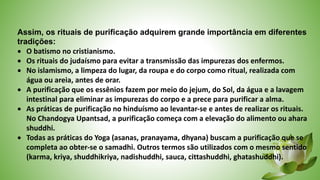 Assim, os rituais de purificação adquirem grande importância em diferentes
tradições:
 O batismo no cristianismo.
 Os rituais do judaísmo para evitar a transmissão das impurezas dos enfermos.
 No islamismo, a limpeza do lugar, da roupa e do corpo como ritual, realizada com
água ou areia, antes de orar.
 A purificação que os essênios fazem por meio do jejum, do Sol, da água e a lavagem
intestinal para eliminar as impurezas do corpo e a prece para purificar a alma.
 As práticas de purificação no hinduísmo ao levantar-se e antes de realizar os rituais.
No Chandogya Upantsad, a purificação começa com a elevação do alimento ou ahara
shuddhi.
 Todas as práticas do Yoga (asanas, pranayama, dhyana) buscam a purificação que se
completa ao obter-se o samadhi. Outros termos são utilizados com o mesmo sentido
(karma, kriya, shuddhikriya, nadishuddhi, sauca, cittashuddhi, ghatashuddhi).
 