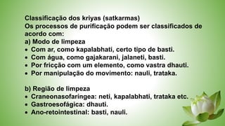 Classificação dos kriyas (satkarmas)
Os processos de purificação podem ser classificados de
acordo com:
a) Modo de limpeza
 Com ar, como kapalabhati, certo tipo de basti.
 Com água, como gajakarani, jalaneti, basti.
 Por fricção com um elemento, como vastra dhauti.
 Por manipulação do movimento: nauli, trataka.
b) Região de limpeza
 Craneonasofaríngea: neti, kapalabhati, trataka etc.
 Gastroesofágica: dhauti.
 Ano-retointestinal: basti, nauli.
 