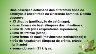 Uma descrição detalhada dos diferentes tipos de
satkriyas é encontrada no Gheranda Samhita. O texto
descreve:
 13 dhautis (purificação do estômago),
 duas formas de basti (limpeza dos intestinos),
 uma de neti (vias respiratórias superiores),
 uma de trataka (olhos),
 uma forma de nauli (movimentos peristálticos) e
 três de kapalabhati (limpeza do crânio, crânio
brilhante)
 somando assim 21 kriyas.
 