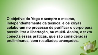O objetivo do Yoga é sempre o mesmo,
independentemente da técnica, e os kriyas
colaboram no processo de purificar o corpo para
possibilitar a libertação, ou mukti. Assim, o texto
conecta essas práticas, que são consideradas
preliminares, com resultados avançados.
 
