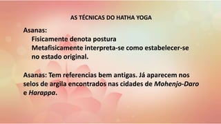 Asanas: Tem referencias bem antigas. Já aparecem nos
selos de argila encontrados nas cidades de Mohenjo-Daro
e Harappa.
Asanas:
Fisicamente denota postura
Metafisicamente interpreta-se como estabelecer-se
no estado original.
AS TÉCNICAS DO HATHA YOGA
 
