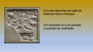 Um sacerdote ou o rei sentado
na posição de meditação.
Uma das tabuinhas de argila de
Mohenjo-Daro e Harappa
 