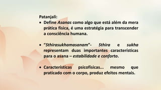 Patanjali:
 Define Asanas como algo que está além da mera
prática física, é uma estratégia para transcender
a consciência humana.
 “Sthirasukhamasanam”- Sthira e sukha
representam duas importantes características
para o asana – estabilidade e conforto.
 Características psicofísicas... mesmo que
praticado com o corpo, produz efeitos mentais.
 