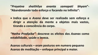 “Prayatna shaithilya ananta samapati bhyam”-
“Abandonando todo esforço e focando no Infinito”:
 Indica que o Asana deve ser realizado sem esforço e
dirigir a atenção da mente a objetos mais vastos,
tirando a consciência do corpo.
“Hatha Pradipika”: descreve os efeitos dos Asanas como
estabilidade, saúde e leveza.
Asanas culturais – eram posturas em numero pequeno
Asanas de meditação – enfoque principal e maior.
 