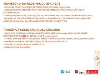 TRAJETÓRIA DA REDE PRODUTIVA ASAS - O PRIMEIRO PROJETO INICIOU-SE EM FEVEREIRO DE 2008 (ASAS_Aglomeradas) A REDE PRODUTIVA É FORMADA POR 3 PROJETOS DE EXTENSÃO E TEVE INICIO EFETIVADO EM FEVEREIRO DE 2011 - CADA NÚCLEO PRODUTIVO POSSUÍ AÇÕES DE EMPODERAMENTO DE ACORDO COM A REALIDADE LOCAL CADA NÚCLEO TEM 1 PROFESSOR ORIENTADOR E 4 ALUNOS BOLSISTAS, ALÉM DE VOLUNTÁRIOS, DAS  ÁREAS DE: DESIGN GRÁFICO/ MODA/INTERIORES/PRODUTO E ARQUITETURA PRINCIPAIS RESULTADOS ALCANÇADOS A PARTIR DA PRIMEIRA EXPERIÊNCIA COM O PROJETO ASAS_Aglomeradas, CRIOU-SE UM PROJETO  DE PESQUISA EM TECNOLOGIA SOCIAL (ASAS_Tecnologia Social) ATRAVÉS EMPODERAMENTO DOS ALUNOS, TEM-SE FORMADO LIDERANÇAS EM CADA NÚCLEO PRODUTIVO PARCERIAS NACIONAIS E INTERNACIONAIS (TOUCH, Pássaro Achado, etc...) INCLUSÃO DE PROCEDIMENTOS SUSTENTÁVEIS  - GERAÇÃO DE MULTIPLADORES 