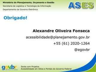 Ministério do Planejamento, Orçamento e Gestão
Secretaria de Logística e Tecnologia da Informação
Departamento de Governo Eletrônico



Obrigado!


                              Alexandre Oliveira Fonseca
                       acessibilidade@planejamento.gov.br
                                                     +55 (61) 2020-1264
                                                                          @egovbr



                  Sexta com Projetos
                  Acessibilidade em Sítios e Portais do Governo Federal
 
