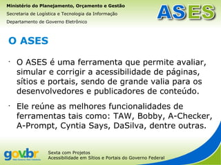 Ministério do Planejamento, Orçamento e Gestão
Secretaria de Logística e Tecnologia da Informação
Departamento de Governo Eletrônico



O ASES
•
    O ASES é uma ferramenta que permite avaliar,
    simular e corrigir a acessibilidade de páginas,
    sítios e portais, sendo de grande valia para os
    desenvolvedores e publicadores de conteúdo.
•
    Ele reúne as melhores funcionalidades de
    ferramentas tais como: TAW, Bobby, A-Checker,
    A-Prompt, Cyntia Says, DaSilva, dentre outras.


                  Sexta com Projetos
                  Acessibilidade em Sítios e Portais do Governo Federal
 