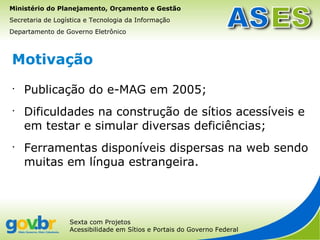 Ministério do Planejamento, Orçamento e Gestão
Secretaria de Logística e Tecnologia da Informação
Departamento de Governo Eletrônico



Motivação
•
    Publicação do e-MAG em 2005;
•
    Dificuldades na construção de sítios acessíveis e
    em testar e simular diversas deficiências;
•
    Ferramentas disponíveis dispersas na web sendo
    muitas em língua estrangeira.




                  Sexta com Projetos
                  Acessibilidade em Sítios e Portais do Governo Federal
 