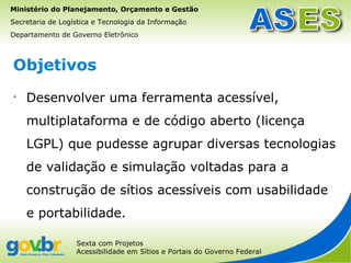 Ministério do Planejamento, Orçamento e Gestão
Secretaria de Logística e Tecnologia da Informação
Departamento de Governo Eletrônico



Objetivos
•
    Desenvolver uma ferramenta acessível,
    multiplataforma e de código aberto (licença
    LGPL) que pudesse agrupar diversas tecnologias
    de validação e simulação voltadas para a
    construção de sítios acessíveis com usabilidade
    e portabilidade.

                  Sexta com Projetos
                  Acessibilidade em Sítios e Portais do Governo Federal
 