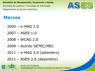 Ministério do Planejamento, Orçamento e Gestão
Secretaria de Logística e Tecnologia da Informação
Departamento de Governo Eletrônico



Marcos
•
    2005 – e-MAG 2.0
•
    2007 – ASES 1.0
•
    2008 – WCAG 2.0
•
    2009 – Acordo SETEC/MEC
•
    2011 – e-MAG 3.0 (setembro)
•
    2011 – ASES 2.0 (dezembro)
                  Sexta com Projetos
                  Acessibilidade em Sítios e Portais do Governo Federal
 