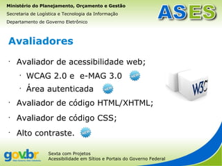 Ministério do Planejamento, Orçamento e Gestão
Secretaria de Logística e Tecnologia da Informação
Departamento de Governo Eletrônico



Avaliadores
•
    Avaliador de acessibilidade web;
     •
         WCAG 2.0 e e-MAG 3.0
     •
         Área autenticada
•
    Avaliador de código HTML/XHTML;
•
    Avaliador de código CSS;
•
    Alto contraste.

                  Sexta com Projetos
                  Acessibilidade em Sítios e Portais do Governo Federal
 