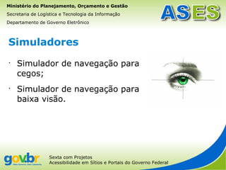 Ministério do Planejamento, Orçamento e Gestão
Secretaria de Logística e Tecnologia da Informação
Departamento de Governo Eletrônico



Simuladores
•
    Simulador de navegação para
    cegos;
•
    Simulador de navegação para
    baixa visão.




                  Sexta com Projetos
                  Acessibilidade em Sítios e Portais do Governo Federal
 