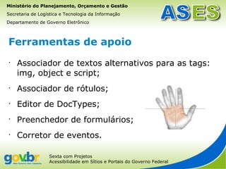 Ministério do Planejamento, Orçamento e Gestão
Secretaria de Logística e Tecnologia da Informação
Departamento de Governo Eletrônico



Ferramentas de apoio
•
    Associador de textos alternativos para as tags:
    img, object e script;
•
    Associador de rótulos;
•
    Editor de DocTypes;
•
    Preenchedor de formulários;
•
    Corretor de eventos.

                  Sexta com Projetos
                  Acessibilidade em Sítios e Portais do Governo Federal
 