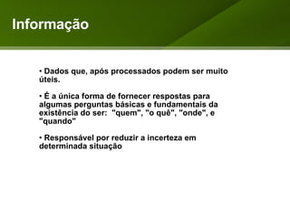 Informação Dados que, após processados podem ser muito úteis. É a única forma de fornecer respostas para algumas perguntas básicas e fundamentais da existência do ser:  "quem", "o quê", "onde", e "quando" Responsável por reduzir a incerteza em determinada situação 