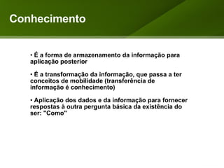 Conhecimento É a forma de armazenamento da informação para aplicação posterior É a transformação da informação, que passa a ter conceitos de mobilidade (transferência de informação é conhecimento) Aplicação dos dados e da informação para fornecer respostas à outra pergunta básica da existência do ser: "Como" 
