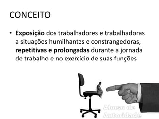 CONCEITO 
• Exposição dos trabalhadores e trabalhadoras 
a situações humilhantes e constrangedoras, 
repetitivas e prolongadas durante a jornada 
de trabalho e no exercício de suas funções 
 