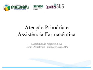 Atenção Primária e
Assistência Farmacêutica
Luciana Alves Nogueira Silva
Coord. Assistência Farmacêutica da APS
 