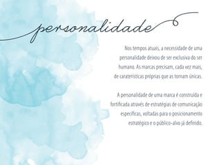 Nos tempos atuais, a necessidade de uma
personalidade deixou de ser exclusiva do ser
humano. As marcas precisam, cada vez mais,
de caraterísticas próprias que as tornam únicas.
A personalidade de uma marca é construída e
fortiﬁcada através de estratégias de comunicação
especíﬁcas, voltadas para o posicionamento
estratégico e o público-alvo já deﬁnido.
 