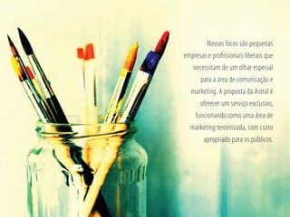 Nossos focos são pequenas
empresas e proﬁssionais liberais que
necessitam de um olhar especial
para a área de comunicação e
marketing. A proposta da Astral é
oferecer um serviço exclusivo,
funcionando como uma área de
marketing terceirizada, com custo
apropriado para os públicos.
 