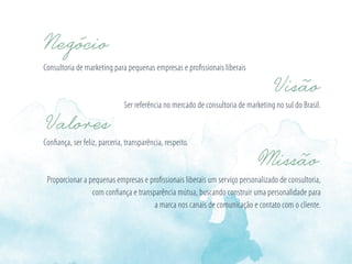 Consultoria de marketing para pequenas empresas e proﬁssionais liberais
Ser referência no mercado de consultoria de marketing no sul do Brasil.
Conﬁança, ser feliz, parceria, transparência, respeito.
Proporcionar a pequenas empresas e proﬁssionais liberais um serviço personalizado de consultoria,
com conﬁança e transparência mútua, buscando construir uma personalidade para
a marca nos canais de comunicação e contato com o cliente.
 